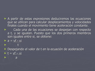 A partir de estas expresiones deduciremos las ecuaciones que se utilizan para calcular desplazamientos y velocidades finales cuando el movimiento tiene aceleración constante. Cada una de las ecuaciones se despejan con respecto a t, y se igualan. Puesto que los dos primeros miembros son iguales entre si, se obtiene: a =  vf - vi   t Despejando el valor de t en la ecuación de aceleración t =  vf – vi a 