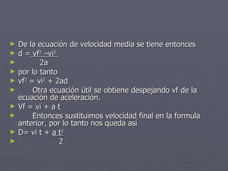 De la ecuación de velocidad media se tiene entonces d =  vf 2  –vi 2   2a por lo tanto vf 2  = vi 2  + 2ad Otra ecuación útil se obtiene despejando vf de la ecuación de aceleración. Vf = vi + a t Entonces sustituimos velocidad final en la formula anterior, por lo tanto nos queda así D= vi t +  a t 2 2 