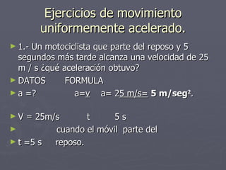 Ejercicios de movimiento uniformemente acelerado. 1.- Un motociclista que parte del reposo y 5 segundos más tarde alcanza una velocidad de 25 m / s ¿qué aceleración obtuvo? DATOS  FORMULA a =?  a= v   a= 2 5 m/s=   5 m/seg 2 .  V = 25m/s  t  5 s  cuando el móvil  parte del t =5 s  reposo. 