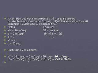 4.- Un tren que viaja inicialmente a 16 m/seg se acelera constantemente a razón de 2 m/seg 2 . ¿Qué tan lejos viajará en 20 segundos?. ¿Cuál será su velocidad final? Datos Fórmulas Vo = 16 m/seg Vf = Vo + at a = 2 m/seg 2 .  d=  vf + vi  (t) d = ?   2 Vf = ?   t = 20 seg Sustitución y resultados: Vf = 16 m/seg + 2 m/seg 2  x 20 seg=  56 m/seg.   d=  56 m/seg + 16 m/seg  x 20 seg =  720 metros. 2 