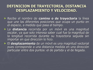 DEFINICION DE TRAYECTORIA, DISTANCIA  DESPLAZAMIENTO Y VELOCIDAD. Recibe el nombre de  camino o de trayectoria  la línea que une las diferentes posiciones que ocupa un punto en el espacio, a medida que pasa el tiempo. La  distancia  recorrida por un móvil es una magnitud escalar, ya que solo interesa saber cual fue la magnitud de la longitud recorrida durante su trayectoria seguida sin importar en que dirección lo hizo. El  desplazamiento  de un móvil es una magnitud vectorial pues corresponde a una distancia medida en una dirección particular entre dos puntos: el de partida y el de llegada. 