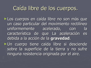 Caída libre de los cuerpos. Los cuerpos en caída libre no son más que un caso particular del movimiento rectilíneo uniformemente acelerado, con la característica de que La aceleración es debida a la acción de la  gravedad . Un cuerpo tiene caída libre si desciende sobre la superficie de la tierra y no sufre ninguna resistencia originada por el aire. 