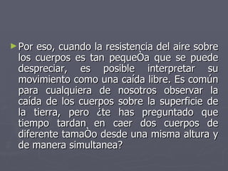 Por eso, cuando la resistencia del aire sobre los cuerpos es tan pequeña que se puede despreciar, es posible interpretar su movimiento como una caída libre. Es común para cualquiera de nosotros observar la caída de los cuerpos sobre la superficie de la tierra, pero ¿te has preguntado que tiempo tardan en caer dos cuerpos de diferente tamaño desde una misma altura y de manera simultanea?  