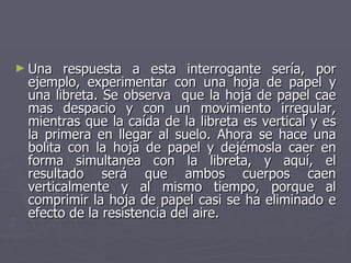 Una respuesta a esta interrogante sería, por ejemplo, experimentar con una hoja de papel y una libreta. Se observa  que la hoja de papel cae mas despacio y con un movimiento irregular, mientras que la caída de la libreta es vertical y es la primera en llegar al suelo. Ahora se hace una bolita con la hoja de papel y dejémosla caer en forma simultanea con la libreta, y aquí, el resultado será que ambos cuerpos caen verticalmente y al mismo tiempo, porque al comprimir la hoja de papel casi se ha eliminado e efecto de la resistencia del aire.  
