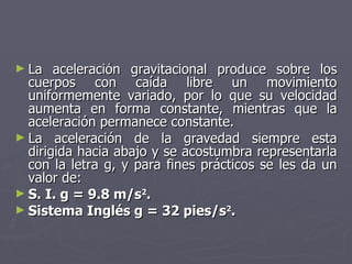 La aceleración gravitacional produce sobre los cuerpos con caída libre un movimiento uniformemente variado, por lo que su velocidad aumenta en forma constante, mientras que la aceleración permanece constante. La aceleración de la gravedad siempre esta dirigida hacia abajo y se acostumbra representarla con la letra g, y para fines prácticos se les da un valor de: S. I. g = 9.8 m/s 2 . Sistema Inglés g = 32 pies/s 2 . 
