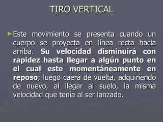 TIRO VERTICAL Este movimiento se presenta cuando un cuerpo se proyecta en línea recta hacia arriba.  Su velocidad disminuirá con rapidez hasta llegar a algún punto en el cual este momentáneamente en reposo ; luego caerá de vuelta, adquiriendo de nuevo, al llegar al suelo, la misma velocidad que tenía al ser lanzado.  