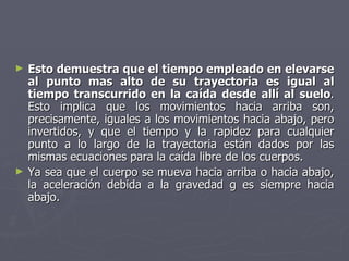 Esto demuestra que el tiempo empleado en elevarse al punto mas alto de su trayectoria es igual al tiempo transcurrido en la caída desde allí al suelo . Esto implica que los movimientos hacia arriba son, precisamente, iguales a los movimientos hacia abajo, pero invertidos, y que el tiempo y la rapidez para cualquier punto a lo largo de la trayectoria están dados por las mismas ecuaciones para la caída libre de los cuerpos.  Ya sea que el cuerpo se mueva hacia arriba o hacia abajo, la aceleración debida a la gravedad g es siempre hacia abajo.  