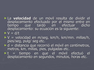 La  velocidad  de un móvil resulta de dividir el desplazamiento efectuado por el mismo entre en tiempo que tardó en efectuar dicho desplazamiento: su ecuación es la siguiente: V = d/t V = velocidad en m/seg, km/h, km/min. millas/h, pies/seg, pulg/ seg etc. d = distancia que recorrió el móvil en centímetros, metros, km, millas, pies, pulgadas etc. t = tiempo en que el móvil efectuó el desplazamiento en segundos, minutos, horas etc. 