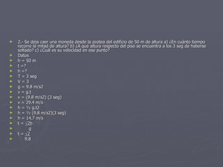 2.- Se deja caer una moneda desde la azotea del edificio de 50 m de altura a) ¿En cuánto tiempo recorre la mitad de altura? b) ¿A qué altura respecto del piso se encuentra a los 3 seg de haberse soltado? c) ¿Cuál es su velocidad en ese punto? Datos h = 50 m t =? h =? T = 3 seg V = 3 g = 9.8 m/s2 v = g.t v = (9.8 m/s2) (3 seg) v = 29.4 m/s h = ½ g.t2 h = ½ (9.8 m/s2)(3 seg) h = 14.7 m/s t =   2h g t =   2 9.8 