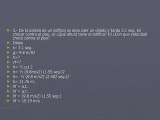3.- De la azotea de un edificio se deja caer un objeto y tarda 3.1 seg. en chocar contra el piso. a) ¿Qué altura tiene el edificio? b) ¿Con que velocidad choca contra el piso? Datos t= 3.1 seg. g= 9.8 m/S2 h=? vf=? h= ½ g.t 2 h= ½ (9.8m/s2) (1.55 seg.)2 h=  ½ (9.8 m/s2) (2.402 seg.)2 h= 11.76 m. Vf = a.t. Vf = g.t. Vf = (9.8 m/s2) (1.55 seg.) Vf = 15.19 m/s 