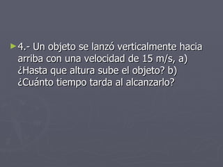 4.- Un objeto se lanzó verticalmente hacia arriba con una velocidad de 15 m/s, a) ¿Hasta que altura sube el objeto? b) ¿Cuánto tiempo tarda al alcanzarlo? 