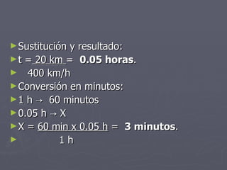 Sustitución y resultado: t =  20 km  =  0.05 horas . 400 km/h Conversión en minutos: 1 h  ->  60 minutos 0.05 h -> X X =  60 min x 0.05 h  =  3 minutos . 1 h 