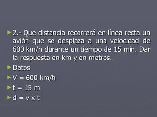 2.- Que distancia recorrerá en línea recta un avión que se desplaza a una velocidad de 600 km/h durante un tiempo de 15 min. Dar la respuesta en km y en metros. Datos V = 600 km/h t = 15 m d = v x t 