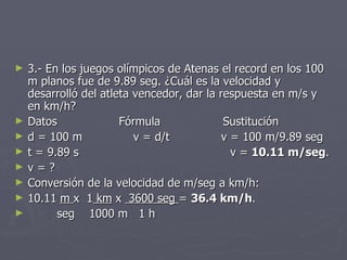 3.- En los juegos olímpicos de Atenas el record en los 100 m planos fue de 9.89 seg. ¿Cuál es la velocidad y desarrolló del atleta vencedor, dar la respuesta en m/s y en km/h? Datos Fórmula Sustitución d = 100 m  v = d/t   v = 100 m/9.89 seg t = 9.89 s   v =  10.11 m/seg . v = ? Conversión de la velocidad de m/seg a km/h: 10.11  m  x  1  km  x  3600 seg  =  36.4 km/h . seg  1000 m  1 h 