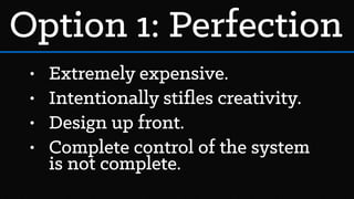 • Extremely expensive.
• Intentionally stiﬂes creativity.
• Design up front.
• Complete control of the system
is not complete.
Option 1: Perfection
 