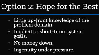 • Little up-front knowledge of the
problem domain.
• Implicit or short-term system
goals.
• No money down.
• Ingenuity under pressure.
Option 2: Hope for the Best
 