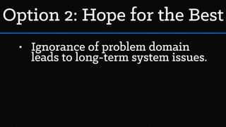 • Ignorance of problem domain
leads to long-term system issues.
Option 2: Hope for the Best
 