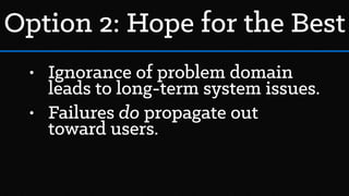 • Ignorance of problem domain
leads to long-term system issues.
• Failures do propagate out
toward users.
Option 2: Hope for the Best
 