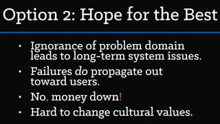 • Ignorance of problem domain
leads to long-term system issues.
• Failures do propagate out
toward users.
• No, money down!
• Hard to change cultural values.
Option 2: Hope for the Best
 
