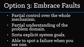 Option 3: Embrace Faults
• Partial control over the whole
mechanism.
• Partial understanding of the
problem domain.
• Sorta explicit system goals.
• Able to spot a failure when you
see one.
 