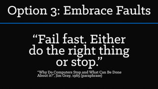 Option 3: Embrace Faults
“Fail fast. Either
do the right thing
or stop.”
“Why Do Computers Stop and What Can Be Done
About it?”, Jim Gray, 1985 (paraphrase)
 