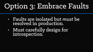 Option 3: Embrace Faults
• Faults are isolated but must be
resolved in production.
• Must carefully design for
introspection.
 