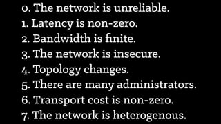 0. The network is unreliable.
1. Latency is non-zero.
2. Bandwidth is ﬁnite.
3. The network is insecure.
4. Topology changes.
5. There are many administrators.
6. Transport cost is non-zero.
7. The network is heterogenous.
 