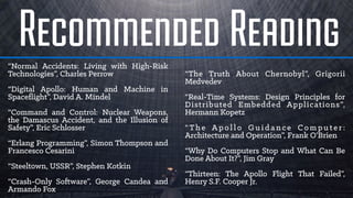 Recommended Reading“Normal Accidents: Living with High-Risk
Technologies”, Charles Perrow
“Digital Apollo: Human and Machine in
Spaceﬂight”, David A. Mindel
“Command and Control: Nuclear Weapons,
the Damascus Accident, and the Illusion of
Safety”, Eric Schlosser
“Erlang Programming”, Simon Thompson and
Francesco Cesarini
“Steeltown, USSR”, Stephen Kotkin
“Crash-Only Software”, George Candea and
Armando Fox
“The Truth About Chernobyl”, Grigorii
Medvedev
“Real-Time Systems: Design Principles for
Distributed Embedded Applications”,
Hermann Kopetz
“ Th e Ap o l l o G u i d a n c e C o m p u t e r :
Architecture and Operation”, Frank O’Brien
“Why Do Computers Stop and What Can Be
Done About It?”, Jim Gray
“Thirteen: The Apollo Flight That Failed”,
Henry S.F. Cooper Jr.
 