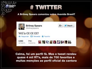 A Britney Spears comentou sobre Avenida Brasil?




Calma, foi um perfil fã. Mas o tweet rendeu
 quase 4 mil RT’s, mais de 700 favoritos e
muitas menções ao perfil oficial da cantora
 