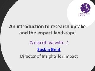 An introduction to research uptake
and the impact landscape
‘A cup of tea with….’
Saskia Gent
Director of Insights for Impact
 