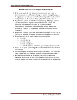Desarrollo del pensamiento algebraico


             Actividades que se sugieren para el futuro docente

   1. En la presentación de este bloque se hace referencia a la “regla de
      correspondencia de una función”. Indaga en fuentes bibliográficas qué es
      la regla de correspondencia de una función. Compara los resultados de tu
      indagación con los de tus compañeros y discútelos con tu profesor.
   2. A partir de la revisión de todas las hojas de trabajo del bloque, elabora
      una descripción de la regla de correspondencia de la función raíz
      cuadrada, sus características (forma de su gráfica, dominio,
      contradominio, crecimiento, comportamientos locales, globales, etc.).
      Presenta tu trabajo a tus compañeros, discútelo y realiza los ajustes
      necesarios.
   3. Realiza una investigación en diferentes fuentes matemáticas acerca de la
      función raíz cuadrada. Prepara una presentación y exponla en tu grupo.
   4. Investiga acerca de los siguientes términos matemáticos:
          a. Intervalo.
          b. Intervalo abierto.
          c. Intervalo cerrado.
          d. Intervalo semiabierto.
          e. La noción de infinito y la notación que se emplea para expresarlo.
   5. Revisa en equipo lo que investigaste acerca de los términos matemáticos
      del inciso (3).
   6. Discute en equipo la pertinencia del uso de la calculadora para el estudio
      de la función raíz cuadrada y sus representaciones gráfica y algebraica.
   7. Elabora un breve ensayo de la contribución de este bloque en tu
      formación como futuro docente y las cualidades y limitaciones de estas
      hojas de trabajo como recurso didáctico. Compártelo con tus compañeros.




                                                   Tenoch Cedillo y Valentín Cruz
 