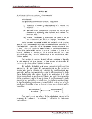 Desarrollo del pensamiento algebraico


                                    Bloque 12

     Función raíz cuadrada: dominio y contradominio

            Presentación
            Los propósitos centrales del presente bloque son:

              (i) Identificar el dominio y contradominio de la función raíz
                  cuadrada.
              (ii)    Expresar como intervalos los conjuntos de valores que
                     conforman el dominio y contradominio de la función raíz
                     cuadrada de x .
              (iii) Realizar traslaciones y reflexiones de gráficas de la
                    función raíz cuadrada respecto a los ejes cartesianos.
            Las actividades del bloque acuden a la visualización de gráficas
     y ecuaciones de la función raíz cuadrada para identificar su dominio y
     contradominio. La pantalla de la calculadora permite visualizar una
     gráfica y responder preguntas sobre los valores que se emplean para
     construirla, hasta cuáles valores es posible observar la gráfica, si es
     posible continuar la construcción de la gráfica más allá de lo que
     permite la pantalla y cómo es posible explicar sus respuestas a partir
     de la ecuación.
           Se introduce la notación de intervalo para expresar el dominio
     y contradominio de una función, lo cual implica el desarrollo de
     nociones como intervalo e intervalo semiabierto.
            En las hojas de trabajo se propone efectuar variaciones en los
     parámetros de las reglas de correspondencia de las funciones
     involucradas con la intención de reconocer las modificaciones que
     sufren las gráficas correspondientes. A partir del reconocimiento de la
     forma de la gráfica y los efectos de variar los parámetros de la regla
     de correspondencia se plantean actividades que piden la construcción
     de las ecuaciones a partir de sus gráficas. Si bien la calculadora es la
     que construye las gráficas, gradualmente el estudiante podrá anticipar
     lo que la calculadora desplegará, convirtiéndose en una herramienta
     que le permite validar lo que se tiene en mente acerca de una gráfica
     específica.

                        Representación               Representación
                          Algebraica                    Gráfica


           Nos proponemos que el uso de la calculadora favorezca los
     procesos de exploración, formulación y validación de conjeturas
     matemáticas.




                                                     Tenoch Cedillo y Valentín Cruz
 