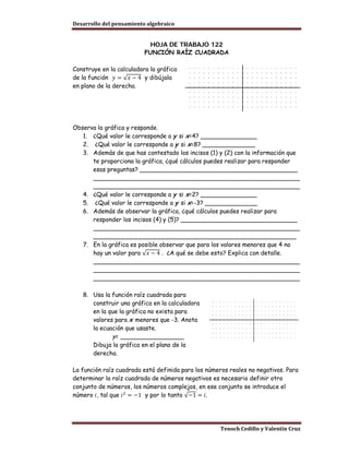 Desarrollo del pensamiento algebraico


                            HOJA DE TRABAJO 122
                          FUNCIÓN RAÍZ CUADRADA



de la función 𝑦 = √𝑥 − 4 y dibújala
Construye en la calculadora la gráfica

en plano de la derecha.




Observa la gráfica y responde.
   1. ¿Qué valor le corresponde a y si x=4? _______________
   2. ¿Qué valor le corresponde a y si x=8? ______________
   3. Además de que has contestado los incisos (1) y (2) con la información que
      te proporciona la gráfica, ¿qué cálculos puedes realizar para responder
      esas preguntas? __________________________________________
      _______________________________________________________
      _______________________________________________________
   4. ¿Qué valor le corresponde a y si x=2? _______________
   5. ¿Qué valor le corresponde a y si x=-3? ______________
   6. Además de observar la gráfica, ¿qué cálculos puedes realizar para
      responder los incisos (4) y (5)? _______________________________
      _______________________________________________________
      ______________________________________________________

      hay un valor para √𝑥 − 4 . ¿A qué se debe esto? Explica con detalle.
   7. En la gráfica es posible observar que para los valores menores que 4 no

      _______________________________________________________
      _______________________________________________________
      _______________________________________________________

   8. Usa la función raíz cuadrada para
      construir una gráfica en la calculadora
      en la que la gráfica no exista para
      valores para x menores que -3. Anota
      la ecuación que usaste.
             y= _________________
      Dibuja la gráfica en el plano de la
      derecha.

La función raíz cuadrada está definida para los números reales no negativos. Para
determinar la raíz cuadrada de números negativos es necesario definir otro

número 𝑖, tal que 𝑖 2 = −1 y por lo tanto √−1 = 𝑖.
conjunto de números, los números complejos, en ese conjunto se introduce el




                                                     Tenoch Cedillo y Valentín Cruz
 