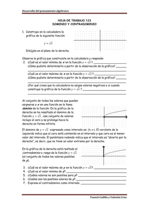Desarrollo del pensamiento algebraico


                              HOJA DE TRABAJO 123
                           DOMINIO Y CONTRADOMINIO

1. Construye en la calculadora la
   gráfica de la siguiente función:

                    𝑦=√𝑥

     Dibújala en el plano de la derecha.



2. ¿Cuál es el valor mínimo de x en la función 𝑦 = √ 𝑥 ? ___________________
Observa la gráfica que construiste en la calculadora y responde:

   ¿Cómo pudiste determinarlo a partir de la observación de la gráfica? ______

   ¿Cuál es el valor máximo de x en la función 𝑦 = √ 𝑥 ? __________________
   _________________________________________________________

   ¿Cómo pudiste determinarlo a partir de la observación de la gráfica? ______
   _________________________________________________________

   construye la gráfica de la función 𝑦 = √ 𝑥 ? _________________________
   ¿Por qué crees que la calculadora no asigna valores negativos a x cuando

   _________________________________________________________

Al conjunto de todos los valores que pueden
asignarse a x en una función se le llama
dominio de la función. En la gráfica de la

función 𝑦 = √ 𝑥 , ese conjunto de valores
derecha se ha resaltado el dominio de la

incluye al cero y se prolonga hacia la
derecha en forma infinita.

El dominio de 𝑦 = √ 𝑥 expresado como intervalo es: [0, ∞). El corchete de la
izquierda indica que el cero está contenido en el intervalo y que cero es el menor
valor del intervalo. El paréntesis redondo indica que el intervalo es “abierto por la
derecha”, es decir, que no tiene un valor extremo por la derecha.



contradominio o rango de la función 𝑦 = √ 𝑥
En la gráfica de la derecha está resltado el

(el conjunto de todos los valores posibles
de y ).

3.    ¿Cuál es el valor máximo de y en la función 𝑦 = √ 𝑥? ___________________
4.    ¿Cuál es el valor mínimo de y ? ___________________________________
5.    ¿Cuáles valores no son posibles para y ? ____________________________
6.    ¿Cuáles son los posibles valores de y ? _____________________________
7.    Expresa el contradominio como intervalo. __________________________




                                                       Tenoch Cedillo y Valentín Cruz
 