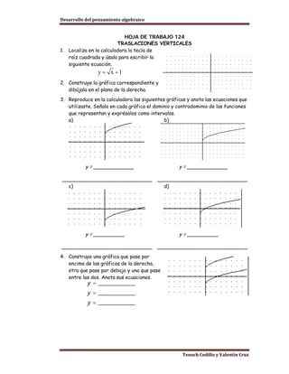 Desarrollo del pensamiento algebraico


                              HOJA DE TRABAJO 124
                           TRASLACIONES VERTICALES
1.   Localiza en la calculadora la tecla de
     raíz cuadrada y úsala para escribir la
     siguiente ecuación.


2. Construye la gráfica correspondiente y
   dibújala en el plano de la derecha.
3. Reproduce en la calculadora las siguientes gráficas y anota las ecuaciones que
   utilizaste. Señala en cada gráfica el dominio y contradominio de las funciones
   que representan y exprésalos como intervalos.
   a)                                        b)




           y = _____________                       y = _____________

_____________________________             _____________________________
  c)                                        d)




           y = __________                          y = __________

_____________________________             _____________________________
4. Construye una gráfica que pase por
   encima de las gráficas de la derecha,
   otra que pase por debajo y una que pase
   entre las dos. Anota sus ecuaciones.
           y = ____________
           y = ____________
           y = ____________




                                                     Tenoch Cedillo y Valentín Cruz
 