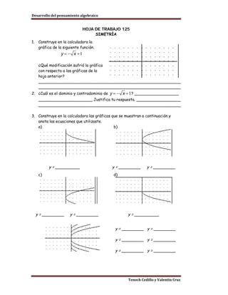 Desarrollo del pensamiento algebraico


                               HOJA DE TRABAJO 125
                                    SIMETRÍA
1.    Construye en la calculadora la
      gráfica de la siguiente función.



      ¿Qué modificación sufrió la gráfica
      con respecto a las gráficas de la
      hoja anterior?
      __________________________________________________________
      __________________________________________________________
2. ¿Cuál es el dominio y contradominio de             ? __________________
      ______________________ Justifica tu respuesta. __________________
      __________________________________________________________

3. Construye en la calculadora las gráficas que se muestran a continuación y
   anota las ecuaciones que utilizaste.
   a)                                        b)




           y = __________                   y = _________     y = _________
      c)                                    d)




     y = _________      y = _________               y = __________


                                             y = _________ y = _________

                                             y = _________ y = _________

                                             y = _________ y = _________




                                                    Tenoch Cedillo y Valentín Cruz
 
