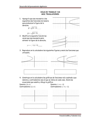 Desarrollo del pensamiento algebraico


                             HOJA DE TRABAJO 128
                              MÁS TRASLACIONES

1.   Agrega lo que sea necesario a las
     siguientes dos funciones de manera
     que produzcas la figura de la
     derecha.




2. Modifica la siguiente función las
   veces que sea necesario para
   obtener la figura de la derecha.

           y = − − ( x − 1) ____

3. Reproduce en la calculadora las siguientes figuras y anota las funciones que
   utilizaste.




4. Construye en la calculadora las gráficas de funciones raíz cuadrada cuyo
   dominio y contradominio sea el que se indica en cada caso. Anota las

Dominio: [4, ∞)                          Dominio: (−∞, −3]
   ecuaciones que usaste y dibuja la gráfica.

Contradominio: [1, ∞)                    Contradominio: (−∞, −2)




                                                     Tenoch Cedillo y Valentín Cruz
 