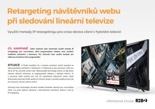 Retargeting návštěvníků webu
při sledování lineární televize
SITUACE V České republice lze s vysokou penetrací oslovit populaci na
adresovatelných počítačích a telefonech. U televizorů je tato penetrace nižší (cca
20 až 25 %), nicméně rychle roste. Nejmasovější technologií, kterou se dají diváci
televize adresně oslovovat, je programa�cká reklama v hybridní televizi. Tu
v současné době využívá více než 10 celostátních televizních stanic, které
dohromady pokrývají široké spektrum cílových skupin a utvářejí spojitý prostor jak
pro masovou, tak pro cílenou inzerci.
Současný stav technologie nicméně nenabízí dostatek nástrojů pro cross-device
cílení a je proto žádoucí přicházet s alterna�vními metodami. Jednou z nich je
IP retarge�ng.
CÍL KAMPANĚ Cílem výzkumu bylo otestování využi� metody IP
retarge�ngu pro cross-device cílení programa�cké reklamy mezi počítači,
mobilními zařízeními a televizory. Pro testování byla využita kampaň pro
odbornou konferenci Den programa�ky.
Využití metody IP retargetingu pro cross-device cílení v hybridní televizi
PŘÍPADOVÁ STUDIE
 