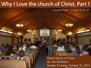 Why I Love the church of Christ, Part 1 
Lesson Text: 1 Cor. 12:12-27 
Maud church of Christ 
By Jim Bradshaw 
Sunday Evening, October 26, 2014 
 