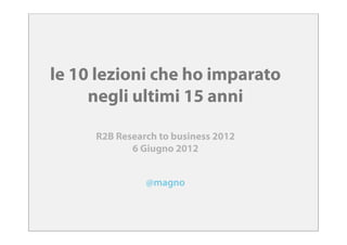 le 10 lezioni che ho imparato
     negli ultimi 15 anni

     R2B Research to business 2012
            6 Giugno 2012


               @magno
 