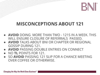 MISCONCEPTIONS ABOUT 121
● AVOID DOING MORE THAN TWO - 121S IN A WEEK. THIS
WILL ENSURE CLOSURE OF REFERRALS PASSED.
● AVOID TALKS ABOUT BNI OR CHAPTER OR REGIONAL
GOSSIP DURING 121.
● AVOID PASSING DOUBLE ENTRIES ON CONNECT
● NO TL POINTS FOR 121.
● SO AVOID PASSING 121 SLIP FOR A CHANCE MEETING
OVER COFFEE OR OTHERWISE.
 