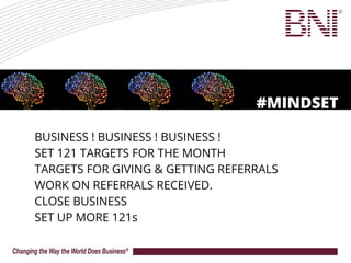 BUSINESS ! BUSINESS ! BUSINESS !
SET 121 TARGETS FOR THE MONTH
TARGETS FOR GIVING & GETTING REFERRALS
WORK ON REFERRALS RECEIVED.
CLOSE BUSINESS
SET UP MORE 121s
#MINDSET
 