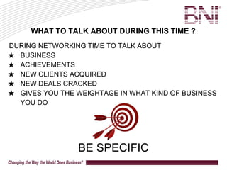 DURING NETWORKING TIME TO TALK ABOUT
★ BUSINESS
★ ACHIEVEMENTS
★ NEW CLIENTS ACQUIRED
★ NEW DEALS CRACKED
★ GIVES YOU THE WEIGHTAGE IN WHAT KIND OF BUSINESS
YOU DO
BE SPECIFIC
WHAT TO TALK ABOUT DURING THIS TIME ?
 