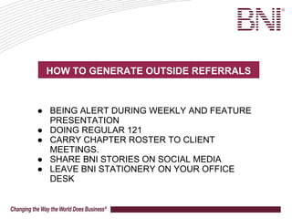 HOW TO GENERATE OUTSIDE REFERRALS
● BEING ALERT DURING WEEKLY AND FEATURE
PRESENTATION
● DOING REGULAR 121
● CARRY CHAPTER ROSTER TO CLIENT
MEETINGS.
● SHARE BNI STORIES ON SOCIAL MEDIA
● LEAVE BNI STATIONERY ON YOUR OFFICE
DESK
 
