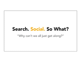 Search. Social. So What?
“Why can’t we all just get along?”
 