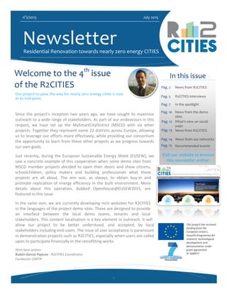 1
n°2/2015 July 2015
NewsletterResidential Renovation towards nearly zero energy CITIES
In this issue
Pag. 2 News from R2CITIES
Pag. 5 R2CITIES interviews
Visit our website to browse
this newsletter online!
Welcome to the 4th
issue
of the R2CITIES
Newsletter!
Since the project’s inception two years ago, we have sought to maximise
outreach to a wide range of stakeholders. As part of our endeavours in this
respect, we have set up the MySmartCityDistrict (MSCD) with six other
projects. Together they represent some 22 districts across Europe, allowing
us to leverage our efforts more effectively, while providing our consortium
the opportunity to learn from these other projects as we progress towards
our own goals.
Just recently, during the European Sustainable Energy Week (EUSEW), we
saw a concrete example of this cooperation when some demo sites from
MSCD member projects decided to open their doors and show citizens,
schoolchildren, policy makers and building professionals what these
projects are all about. The aim was, as always, to obtain buy-in and
promote replication of energy efficiency in the built environment. More
details about this operation, dubbed OpenHouse@EUSEW2015, are
featured in this issue.
In the same vein, we are currently developing mini websites for R2CITIES
in the languages of the project demo sites. These are designed to provide
an interface between the local demo teams, tenants and local
stakeholders. This content localisation is a key element in outreach. It will
allow our project to be better understood, and accepted, by local
stakeholders including end-users. The issue of user acceptance is paramount
in demonstration projects such as R2CITIES, especially when users are called
upon to participate financially in the retrofitting works.
With best wishes
Rubén Garcia Pajares - R2CITIES Coordinator
Fundación CARTIF
Our project to pave the way for nearly zero energy cities is now
at its mid-point.
Pag. 7 In the spotlight
Pag. 10 News from the demo
sites
Pag. 12 What’s new on social
web?
Pag. 14
Recommended events
This project has received
funding from the
European Union’s
Seventh Programme for
research, technological
development and
demonstration under
grant agreement
N° 608977
Pag. 15
News from our networks
Pag. 13 News from R2CITIES
 