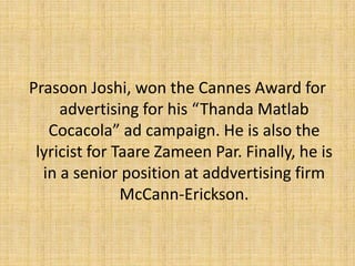 Prasoon Joshi, won the Cannes Award for advertising for his “Thanda Matlab Cocacola” ad campaign. He is also the lyricist for TaareZameen Par. Finally, he is in a senior position at addvertising firm McCann-Erickson.
