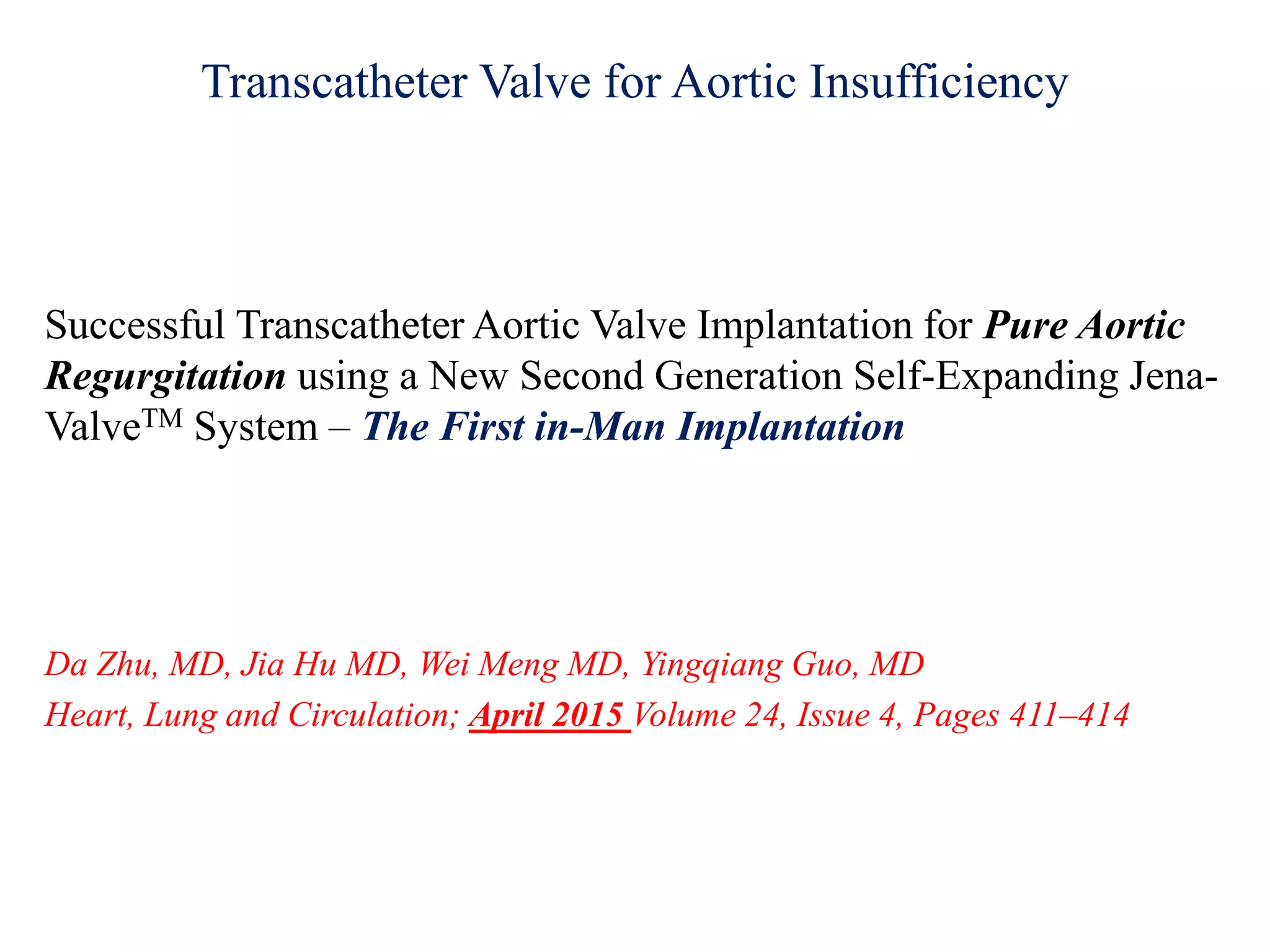 Transcatheter Valve for Aortic Insufficiency
Successful Transcatheter Aortic Valve Implantation for Pure Aortic
Regurgitation using a New Second Generation Self-Expanding Jena-
ValveTM System – The First in-Man Implantation
Da Zhu, MD, Jia Hu MD, Wei Meng MD, Yingqiang Guo, MD
Heart, Lung and Circulation; April 2015 Volume 24, Issue 4, Pages 411–414
 