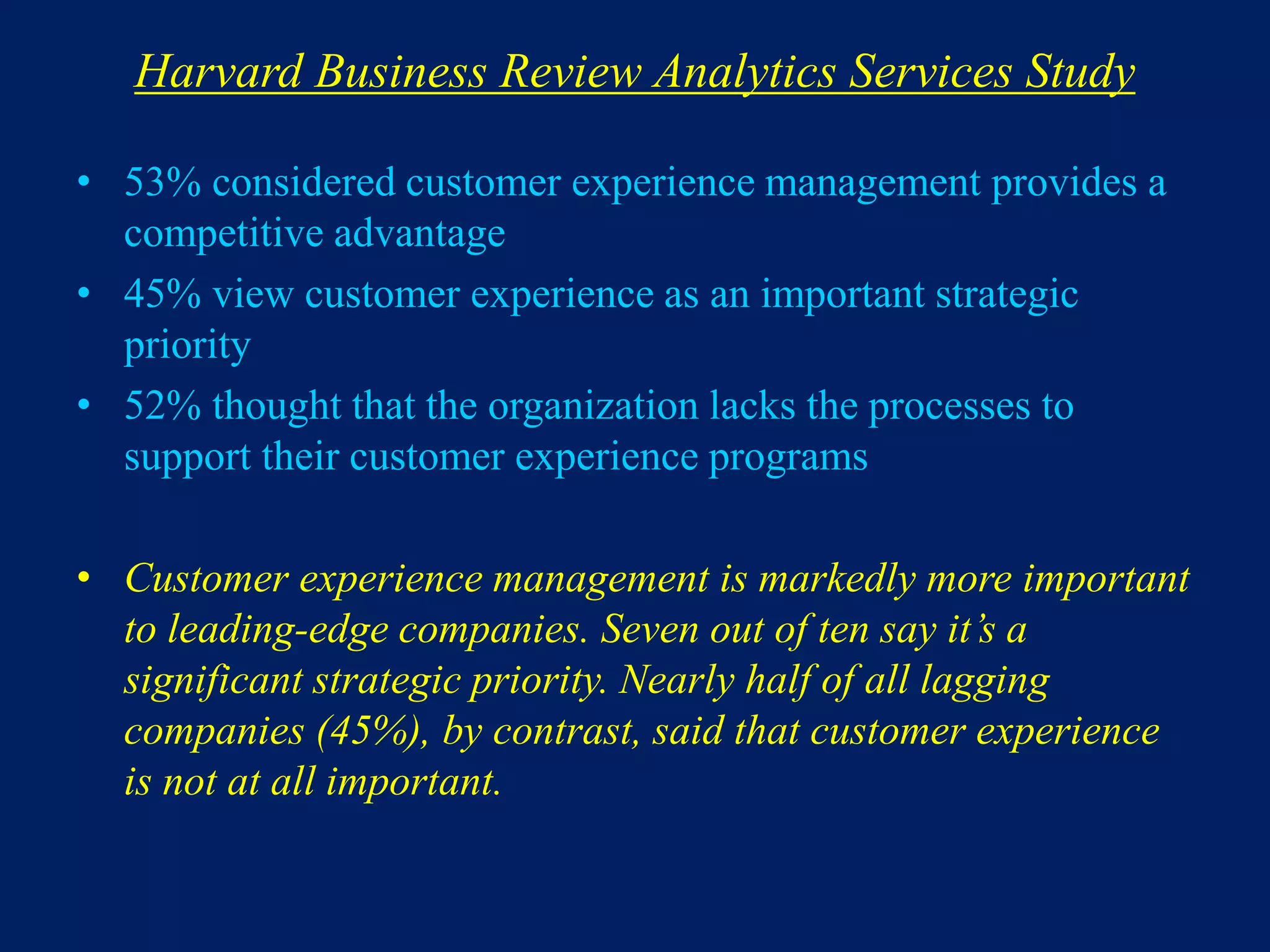 Harvard Business Review Analytics Services Study
• 53% considered customer experience management provides a
competitive advantage
• 45% view customer experience as an important strategic
priority
• 52% thought that the organization lacks the processes to
support their customer experience programs
• Customer experience management is markedly more important
to leading-edge companies. Seven out of ten say it’s a
significant strategic priority. Nearly half of all lagging
companies (45%), by contrast, said that customer experience
is not at all important.
 