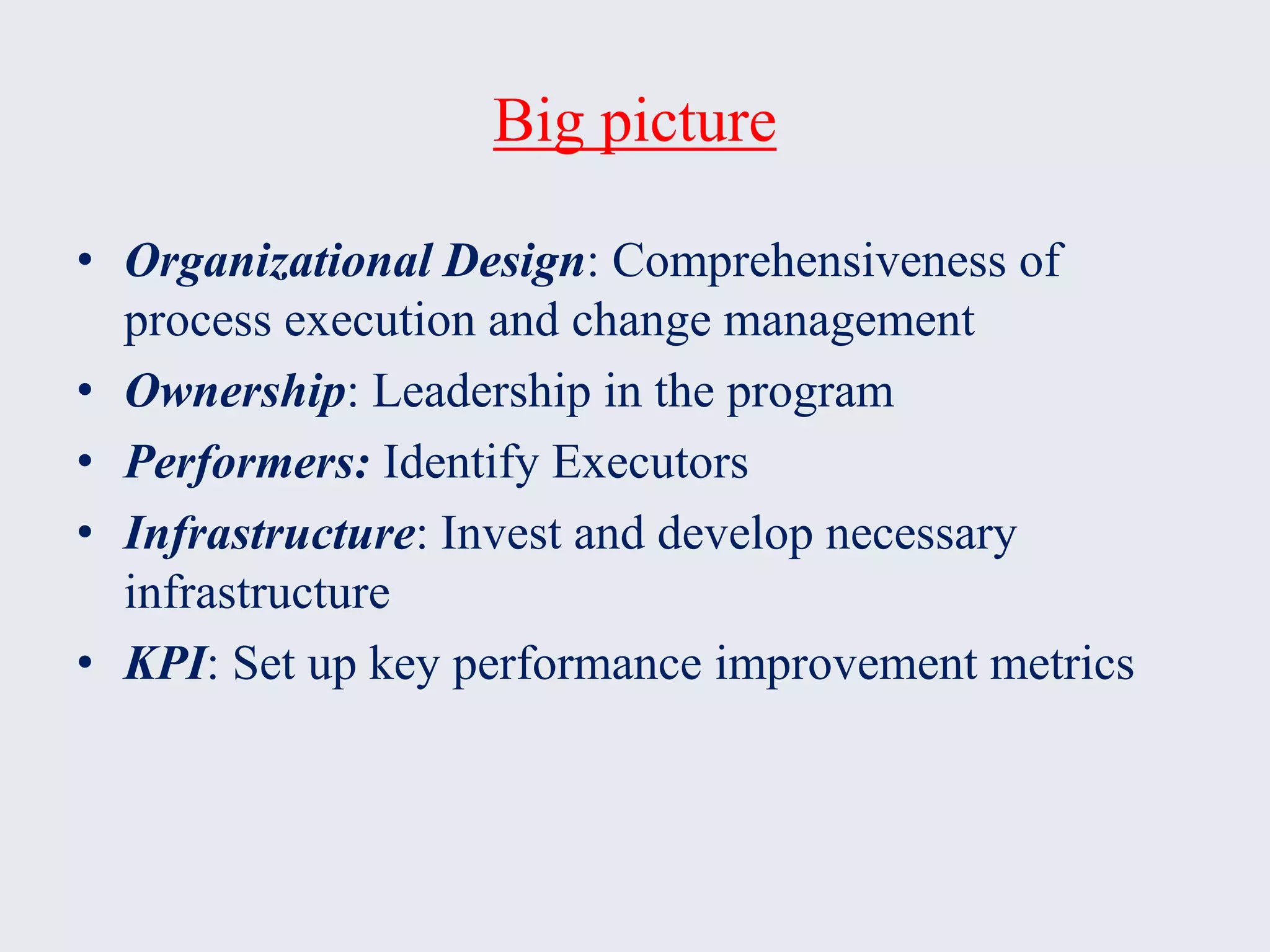 Big picture
• Organizational Design: Comprehensiveness of
process execution and change management
• Ownership: Leadership in the program
• Performers: Identify Executors
• Infrastructure: Invest and develop necessary
infrastructure
• KPI: Set up key performance improvement metrics
 